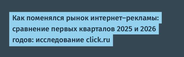 Как поменялся рынок интернет-рекламы: сравнение первых кварталов 2025 и 2026 годов: исследование click.ru