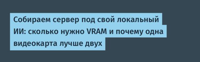 Собираем сервер под свой локальный ИИ: сколько нужно VRAM и почему одна видеокарта лучше двух