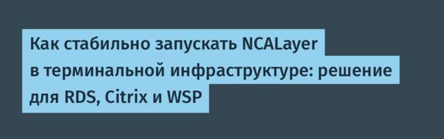 Как стабильно запускать NCALayer в терминальной инфраструктуре: решение для RDS, Citrix и WSP