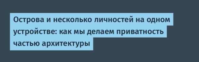 Острова и несколько личностей на одном устройстве: как мы делаем приватность частью архитектуры