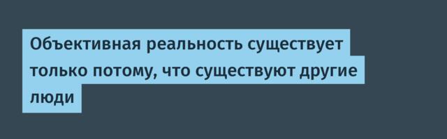 Объективная реальность существует только потому, что существуют другие люди