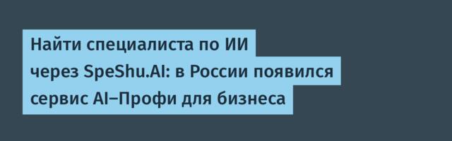 Найти специалиста по ИИ через SpeShu.AI: в России появился сервис AI-Профи для бизнеса