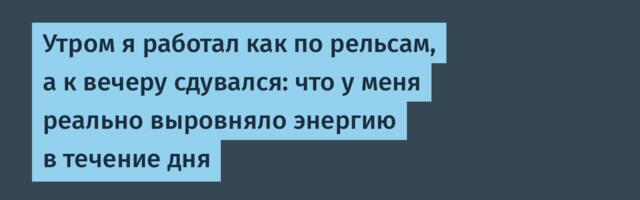 Утром я работал как по рельсам, а к вечеру сдувался: что у меня реально выровняло энергию в течение дня