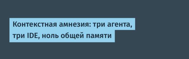 Контекстная амнезия: три агента, три IDE, ноль общей памяти