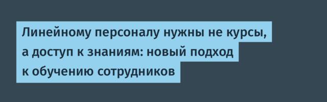 Линейному персоналу нужны не курсы, а доступ к знаниям: новый подход к обучению сотрудников