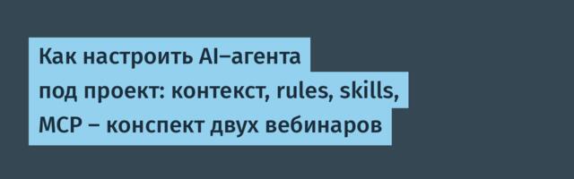 Как настроить AI-агента под проект: контекст, rules, skills, MCP — конспект двух вебинаров