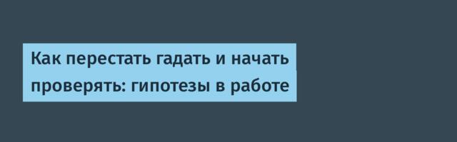 Как перестать гадать и начать проверять: гипотезы в работе