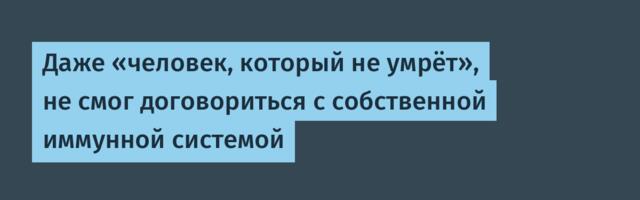 Даже «человек, который не умрёт», не смог договориться с собственной иммунной системой