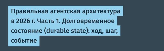 Правильная агентская архитектура в 2026 г. Часть 1. Долговременное состояние (durable state): ход, шаг, событие
