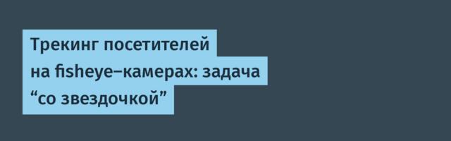 Трекинг посетителей на fisheye-камерах: задача “со звездочкой”