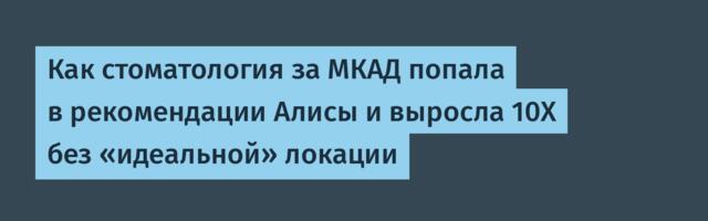Как стоматология за МКАД попала в рекомендации Алисы и выросла 10Х без «идеальной» локации