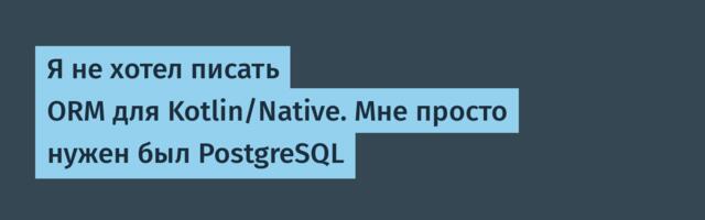 Я не хотел писать ORM для Kotlin/Native. Мне просто нужен был PostgreSQL