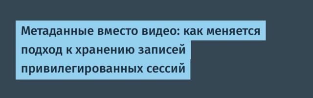 Метаданные вместо видео: как меняется подход к хранению записей привилегированных сессий