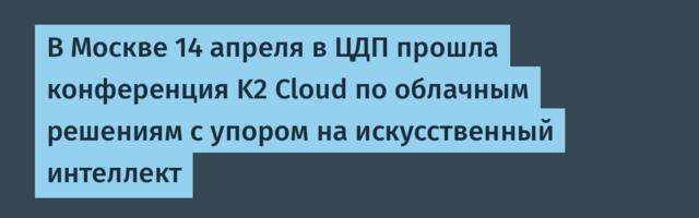В Москве 14 апреля в ЦДП прошла конференция K2 Cloud по облачным решениям с упором на искусственный интеллект