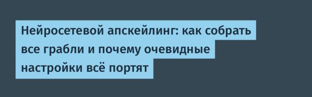 Нейросетевой апскейлинг: как собрать все грабли и почему очевидные настройки всё портят