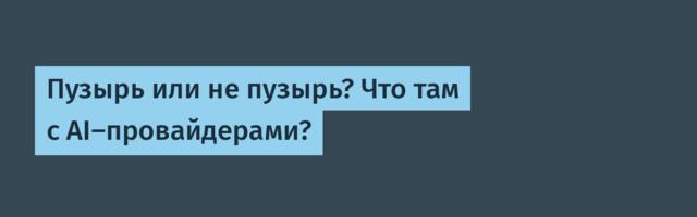 Пузырь или не пузырь? Что там с AI-провайдерами?