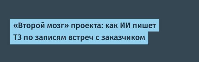 «Второй мозг» проекта: как ИИ пишет ТЗ по записям встреч с заказчиком