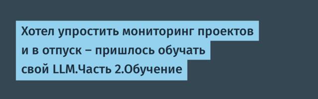 Хотел упростить мониторинг проектов и в отпуск — пришлось обучать свой LLM.Часть 2.Обучение