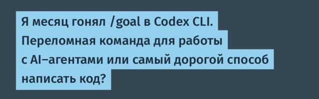 Я месяц гонял /goal в Codex CLI. Переломная команда для работы с AI-агентами или самый дорогой способ написать код?