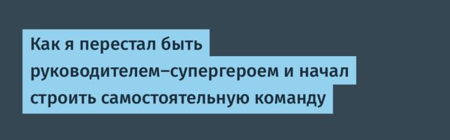 Как я перестал быть руководителем-супергероем и начал строить самостоятельную команду