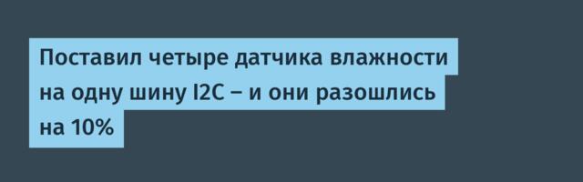 Поставил четыре датчика влажности на одну шину I2C — и они разошлись на 10%