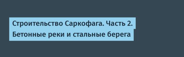Строительство Саркофага. Часть 2. Бетонные реки и стальные берега