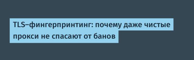 TLS-фингерпринтинг: почему даже чистые прокси не спасают от банов