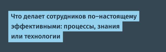 Что делает сотрудников по-настоящему эффективными: процессы, знания или технологии