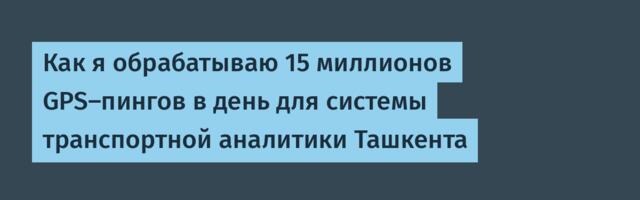Как я обрабатываю 15 миллионов GPS-пингов в день для системы транспортной аналитики Ташкента