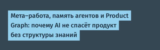 Мета-работа, память агентов и Product Graph: почему AI не спасёт продукт без структуры знаний