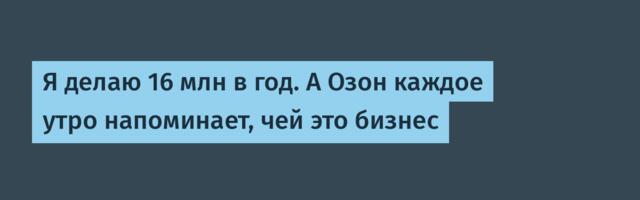 Я делаю 16 млн в год. А Озон каждое утро напоминает, чей это бизнес