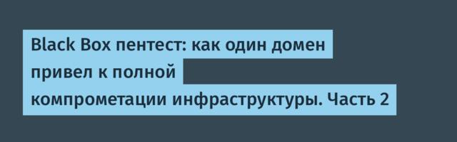 Black Box пентест: как один домен привел к полной компрометации инфраструктуры. Часть 2