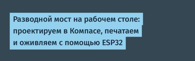 Разводной мост на рабочем столе: проектируем в Компасе, печатаем и оживляем с помощью ESP32
