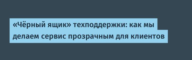 «Чёрный ящик» техподдержки: как мы делаем сервис прозрачным для клиентов
