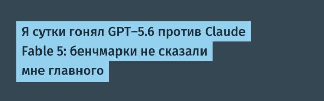 Я сутки гонял GPT-5.6 против Claude Fable 5: бенчмарки не сказали мне главного