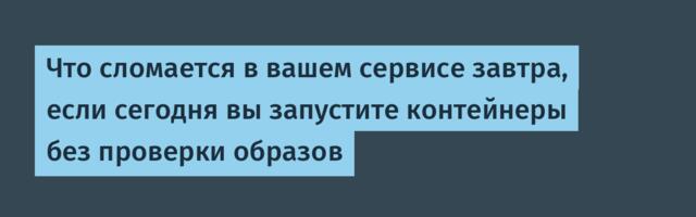Что сломается в вашем сервисе завтра, если сегодня вы запустите контейнеры без проверки образов