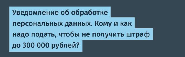 Уведомление об обработке персональных данных. Кому и как надо подать, чтобы не получить штраф до 300 000 рублей?