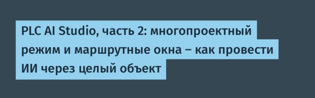 PLC AI Studio, часть 2: многопроектный режим и маршрутные окна — как провести ИИ через целый объект