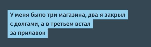 У меня было три магазина, два я закрыл с долгами, а в третьем встал за прилавок