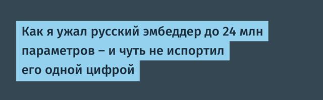 Как я ужал русский эмбеддер до 24 млн параметров — и чуть не испортил его одной цифрой
