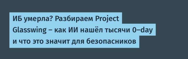 ИБ умерла? Разбираем Project Glasswing — как ИИ нашёл тысячи 0-day и что это значит для безопасников