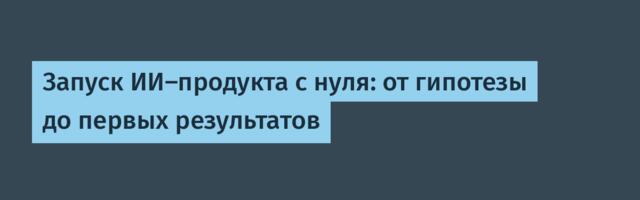Запуск ИИ‑продукта с нуля: от гипотезы до первых результатов