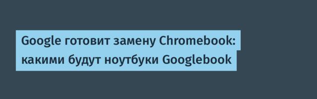 Google готовит замену Chromebook: какими будут ноутбуки Googlebook