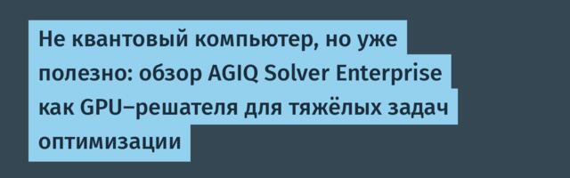 Не квантовый компьютер, но уже полезно: обзор AGIQ Solver Enterprise как GPU‑решателя для тяжёлых задач оптимизации