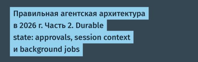 Правильная агентская архитектура в 2026 г. Часть 2. Durable state: approvals, session context и background jobs