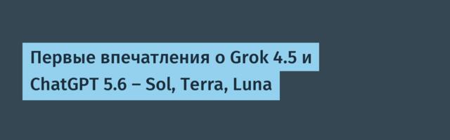 Первые впечатления о Grok 4.5 и ChatGPT 5.6 — Sol, Terra, Luna