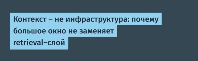 Контекст — не инфраструктура: почему большое окно не заменяет retrieval-слой