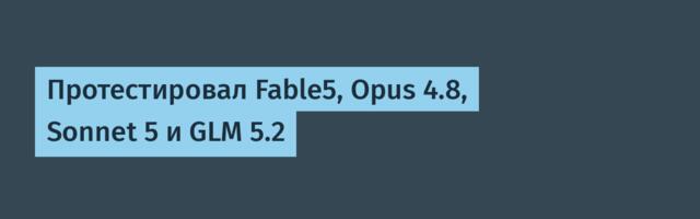Протестировал Fable5, Opus 4.8, Sonnet 5 и GLM 5.2