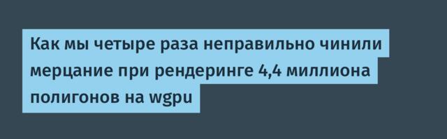 Как мы четыре раза неправильно чинили мерцание при рендеринге 4,4 миллиона полигонов на wgpu