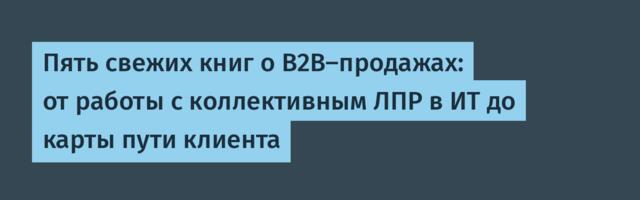 Пять свежих книг о B2B-продажах: от работы с коллективным ЛПР в ИТ до карты пути клиента